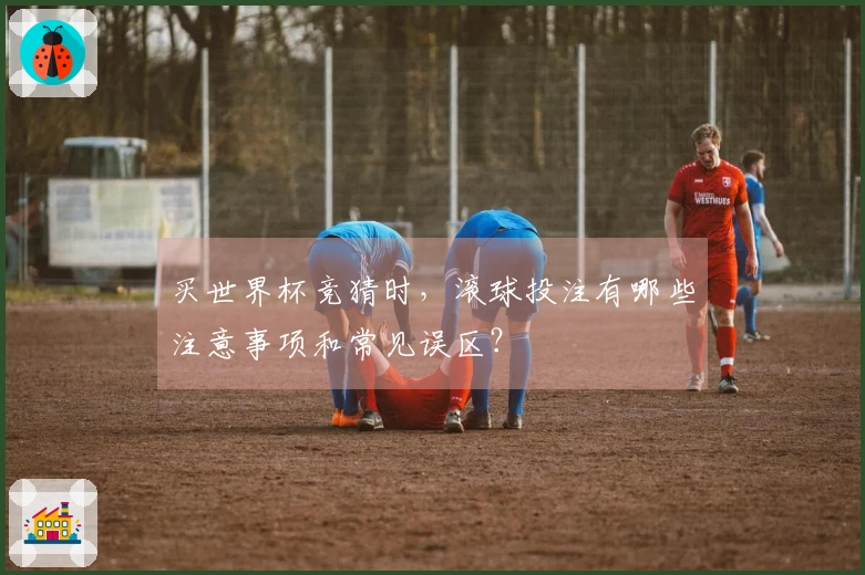 买世界杯竞猜时，滚球投注有哪些注意事项和常见误区？
