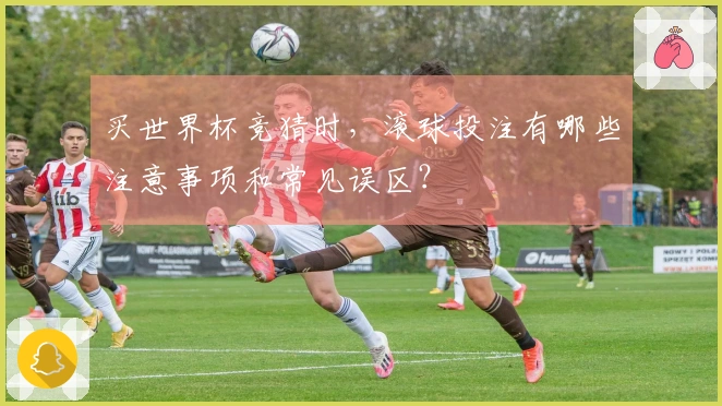 买世界杯竞猜时，滚球投注有哪些注意事项和常见误区？