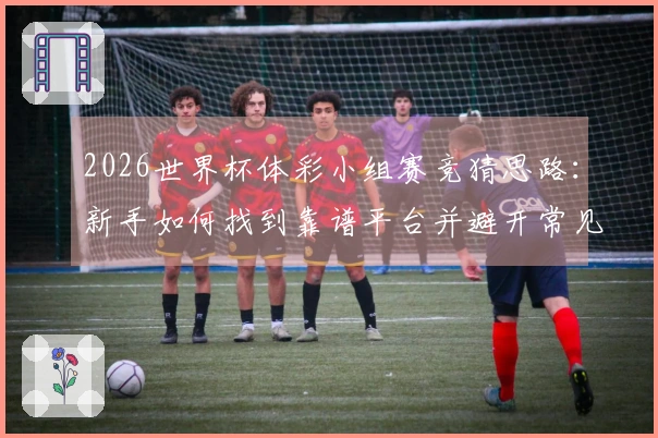 2026世界杯体彩小组赛竞猜思路：新手如何找到靠谱平台并避开常见误区