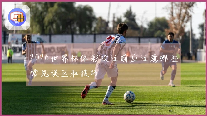 2026世界杯体彩投注前应注意哪些常见误区和技巧
